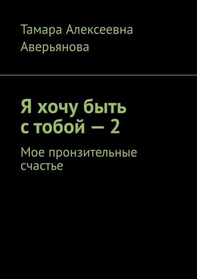 Книга Я хочу быть с тобой – 2. Мое пронзительные счастье (Тамара Алексеевна Аверьянова)